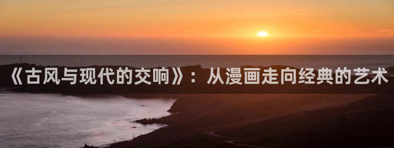 奇漫屋官方-免费漫画下拉：《古风与现代的交响》：从漫画走向经典的艺术