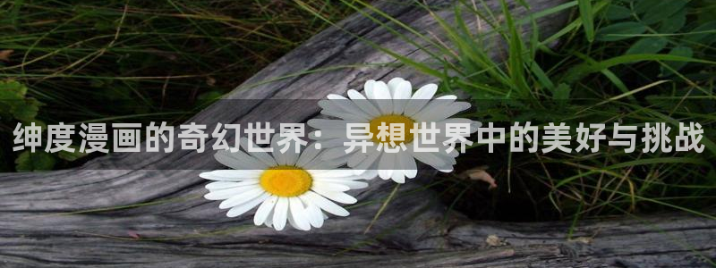 奇漫屋画免费漫画官方入口：绅度漫画的奇幻世界：异想世界中的美好与挑战